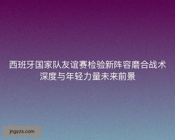 西班牙国家队友谊赛检验新阵容磨合战术深度与年轻力量未来前景
