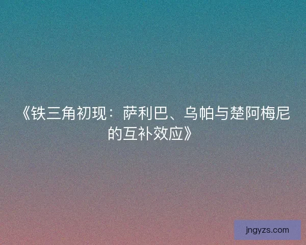 《铁三角初现：萨利巴、乌帕与楚阿梅尼的互补效应》