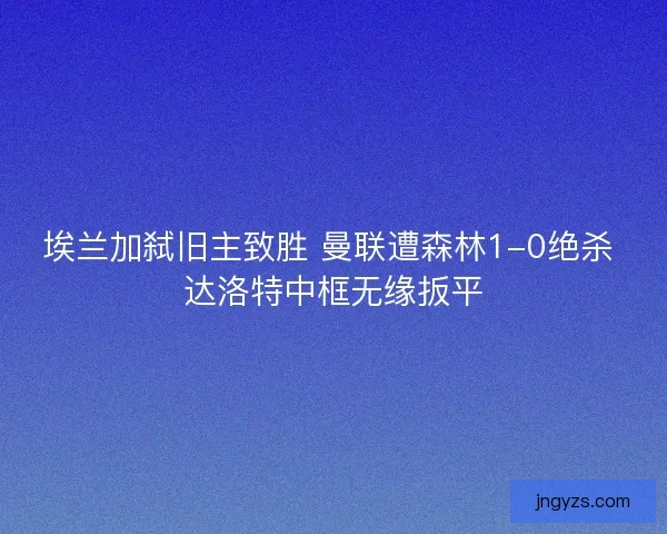 埃兰加弑旧主致胜 曼联遭森林1-0绝杀 达洛特中框无缘扳平
