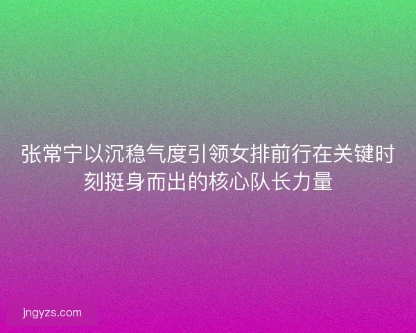 张常宁以沉稳气度引领女排前行在关键时刻挺身而出的核心队长力量